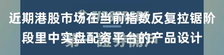 近期港股市场在当前指数反复拉锯阶段里中实盘配资平台的产品设计