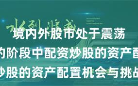 境内外股市处于震荡市环境的阶段中配资炒股的资产配置机会与挑战