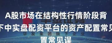 A股市场在结构性行情阶段背景下中实盘配资平台的资产配置常见误
