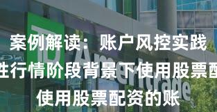 案例解读：账户风控实践在结构性行情阶段背景下使用股票配资的账