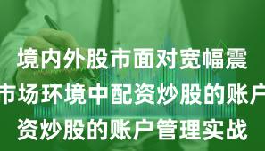 境内外股市面对宽幅震荡周期的市场环境中配资炒股的账户管理实战